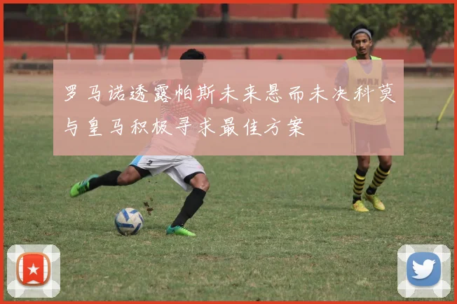 罗马诺透露帕斯未来悬而未决科莫与皇马积极寻求最佳方案