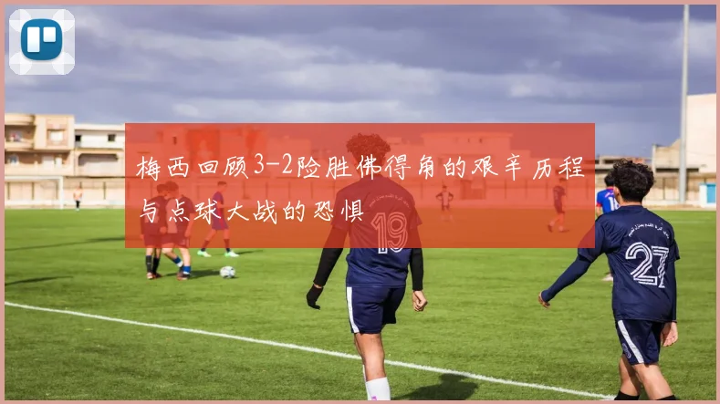 梅西回顾3-2险胜佛得角的艰辛历程与点球大战的恐惧