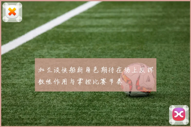 加兰谈快船新角色期待在场上发挥教练作用与掌控比赛节奏