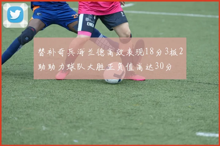 替补奇兵海兰德高效表现18分3板2助助力球队大胜正负值高达30分