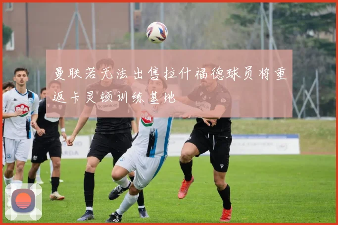 曼联若无法出售拉什福德球员将重返卡灵顿训练基地