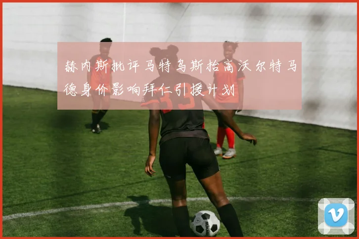 赫内斯批评马特乌斯抬高沃尔特马德身价影响拜仁引援计划