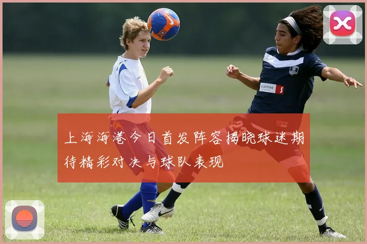 上海海港今日首发阵容揭晓球迷期待精彩对决与球队表现