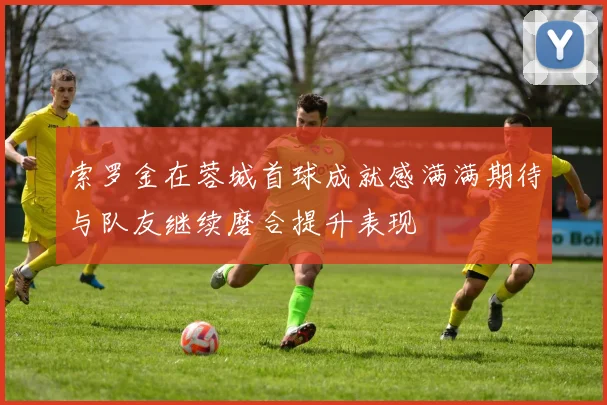 索罗金在蓉城首球成就感满满期待与队友继续磨合提升表现