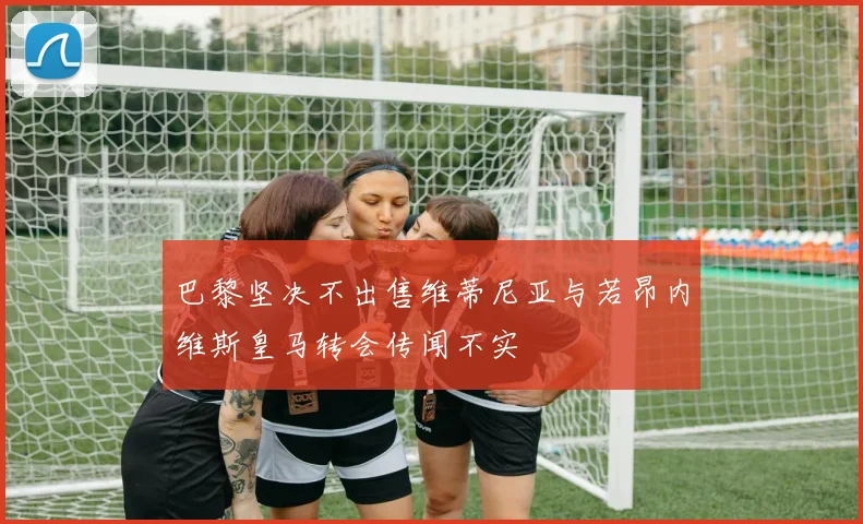 巴黎坚决不出售维蒂尼亚与若昂内维斯皇马转会传闻不实