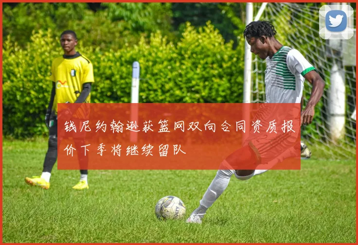 钱尼约翰逊获篮网双向合同资质报价下季将继续留队