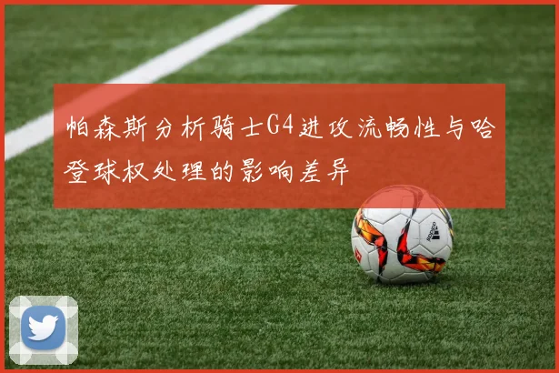 帕森斯分析骑士G4进攻流畅性与哈登球权处理的影响差异