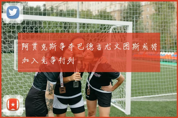 阿贾克斯争夺巴德吉尤文图斯或将加入竞争行列