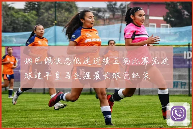 姆巴佩状态低迷连续五场比赛无进球追平皇马生涯最长球荒纪录