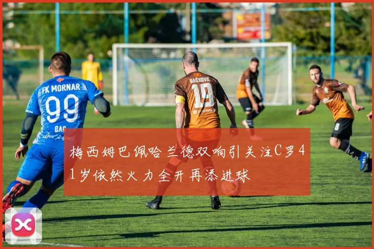 梅西姆巴佩哈兰德双响引关注C罗41岁依然火力全开再添进球