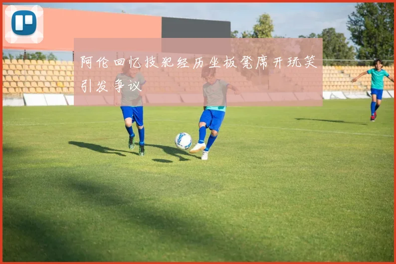 阿伦回忆技犯经历坐板凳席开玩笑引发争议